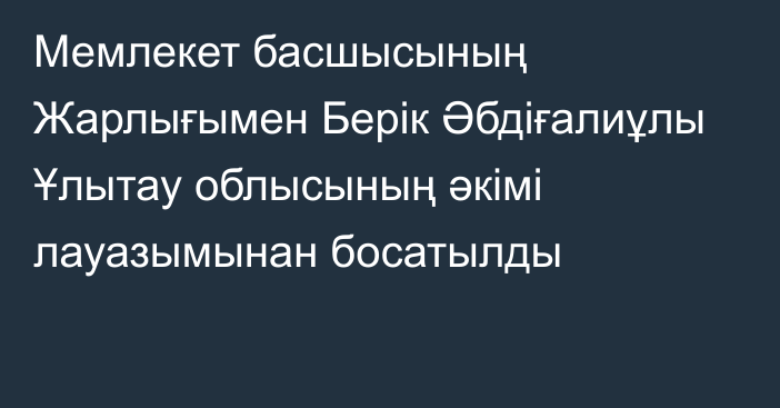 Мемлекет басшысының Жарлығымен Берік Әбдіғалиұлы Ұлытау облысының әкімі лауазымынан босатылды