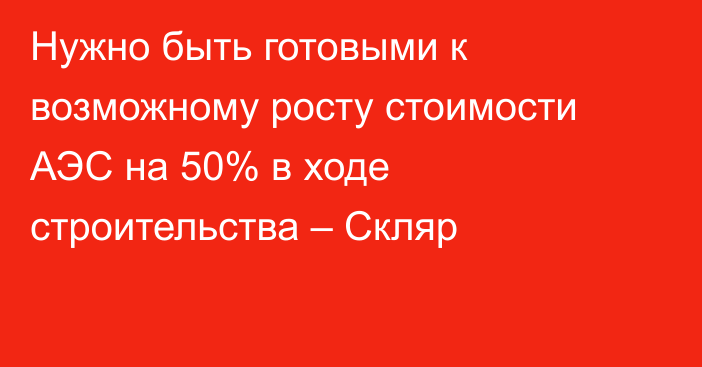 Нужно быть готовыми к возможному росту стоимости АЭС на 50% в ходе строительства – Скляр