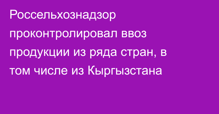 Россельхознадзор проконтролировал ввоз продукции из ряда стран, в том числе из Кыргызстана