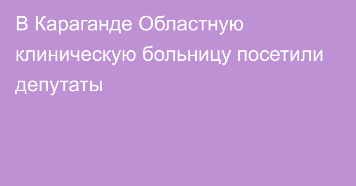 В Караганде Областную клиническую больницу посетили депутаты