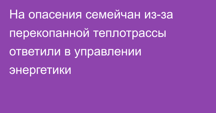 На опасения семейчан из-за перекопанной теплотрассы ответили в управлении энергетики