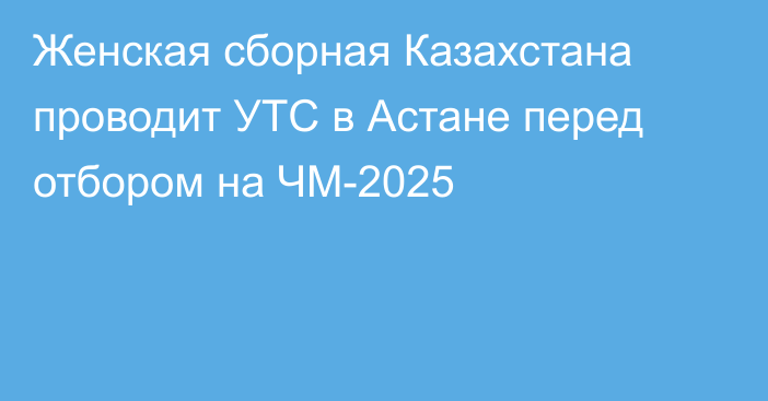 Женская сборная Казахстана проводит УТС в Астане перед отбором на ЧМ-2025