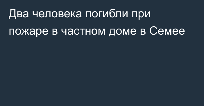 Два человека погибли при пожаре в частном доме в Семее