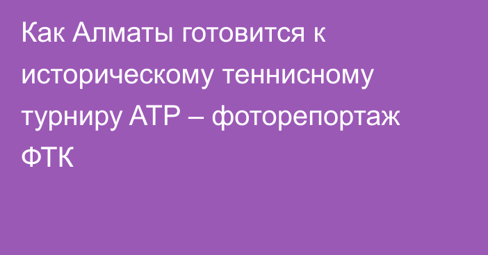 Как Алматы готовится к историческому теннисному турниру ATP – фоторепортаж ФТК