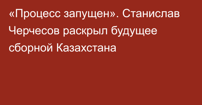 «Процесс запущен». Станислав Черчесов раскрыл будущее сборной Казахстана