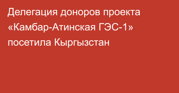 Делегация доноров проекта «Камбар-Атинская ГЭС-1» посетила Кыргызстан