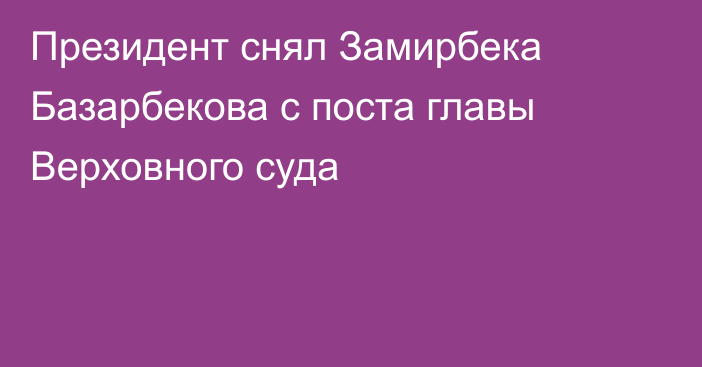 Президент снял Замирбека Базарбекова с поста главы Верховного суда