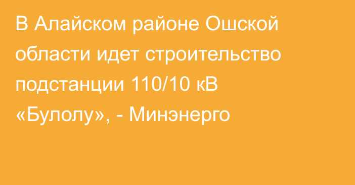 В Алайском районе Ошской области идет строительство подстанции 110/10 кВ «Булолу», - Минэнерго