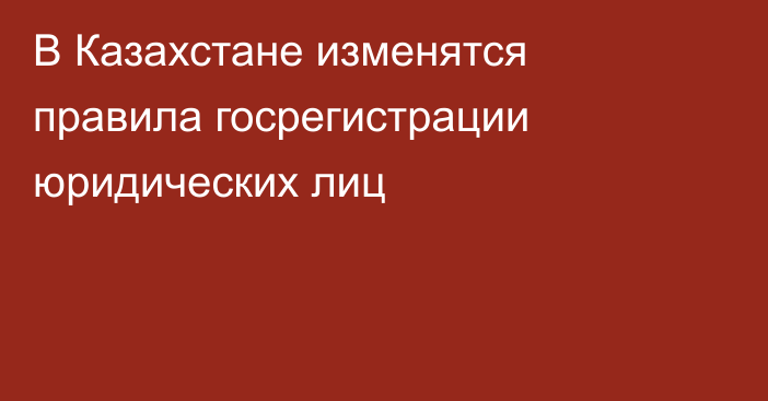 В Казахстане изменятся правила госрегистрации юридических лиц