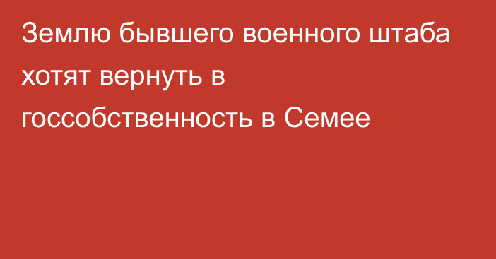 Землю бывшего военного штаба хотят вернуть в госсобственность в Семее