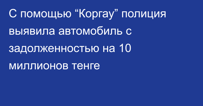 С помощью “Коргау” полиция выявила автомобиль с задолженностью на 10 миллионов тенге