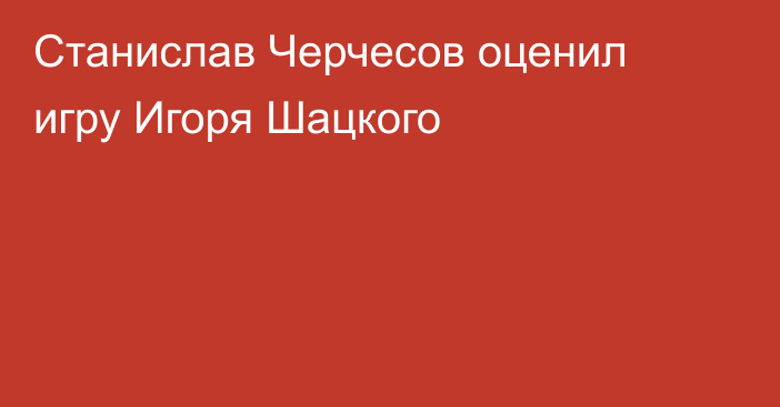 Станислав Черчесов оценил игру Игоря Шацкого