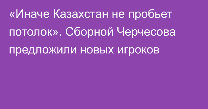 «Иначе Казахстан не пробьет потолок». Сборной Черчесова предложили новых игроков