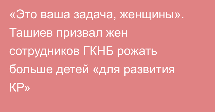 «Это ваша задача, женщины». Ташиев призвал жен сотрудников ГКНБ рожать больше детей «для развития КР»