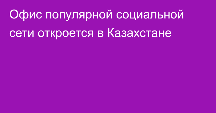 Офис популярной социальной сети откроется в Казахстане