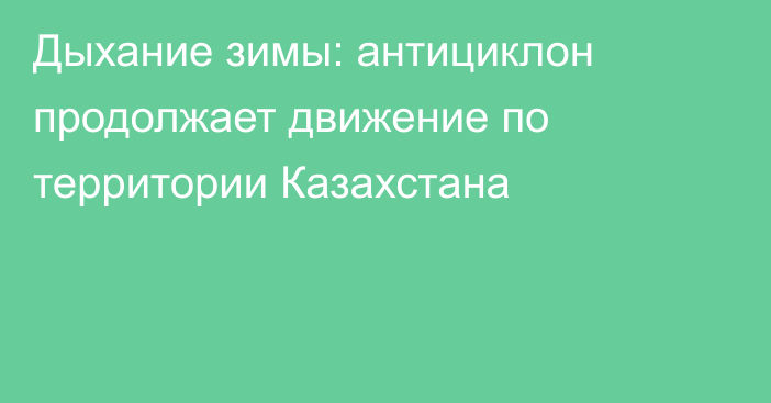 Дыхание зимы: антициклон продолжает движение по территории Казахстана