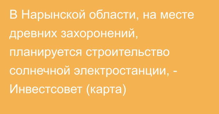 В Нарынской области, на месте древних захоронений, планируется строительство солнечной электростанции, - Инвестсовет (карта)