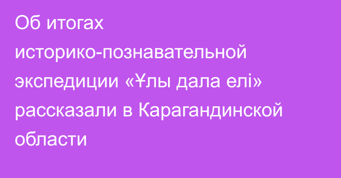 Об итогах историко-познавательной экспедиции «Ұлы дала елі» рассказали в Карагандинской области