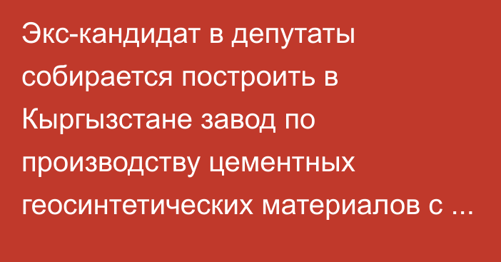 Экс-кандидат в депутаты собирается построить в Кыргызстане завод по производству  цементных геосинтетических материалов с инвестициями до $15 млн