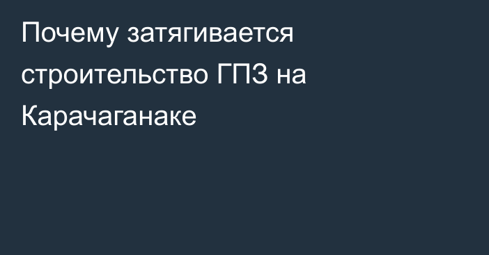 Почему затягивается строительство ГПЗ на Карачаганаке