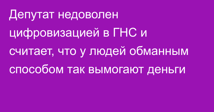 Депутат недоволен цифровизацией в ГНС и считает, что у людей обманным способом так вымогают деньги