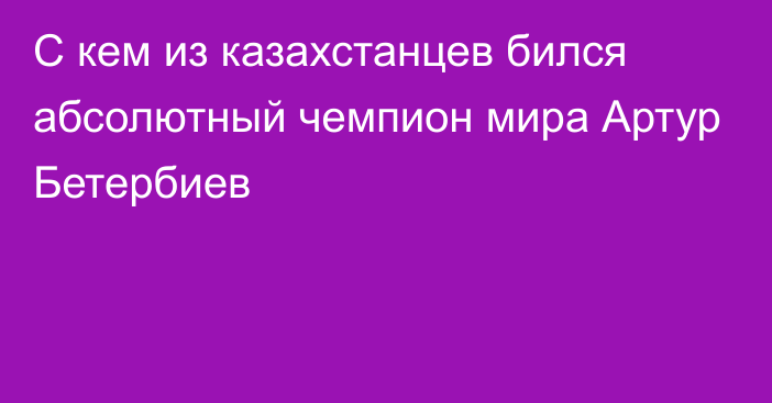 С кем из казахстанцев бился абсолютный чемпион мира Артур Бетербиев