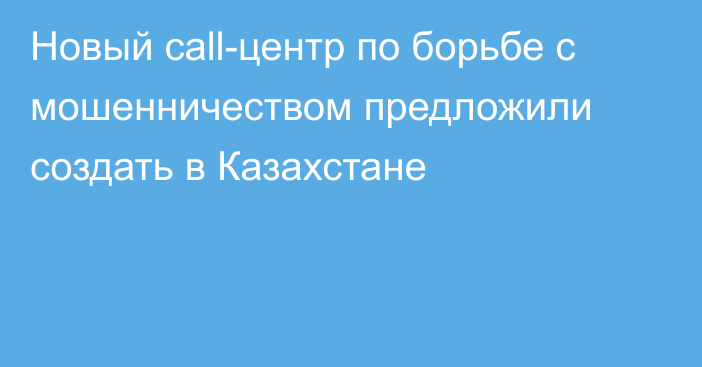 Новый call-центр по борьбе с мошенничеством предложили создать в Казахстане