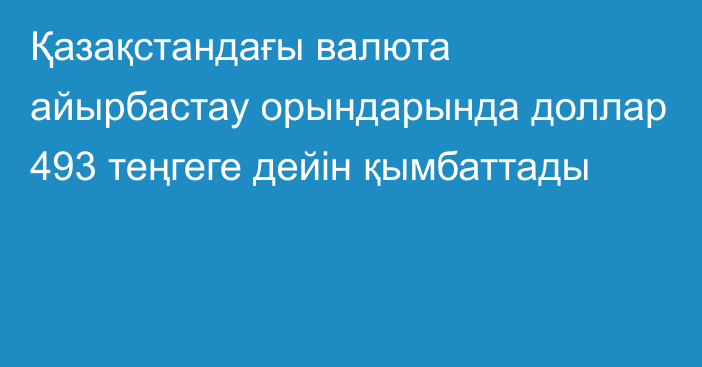 Қазақстандағы валюта айырбастау орындарында доллар 493 теңгеге дейін қымбаттады