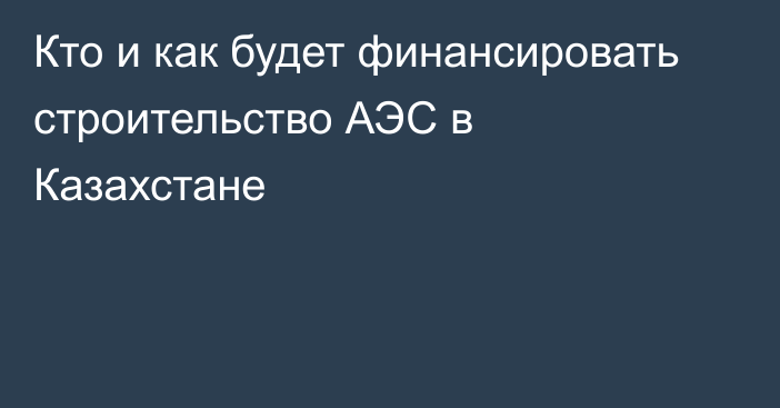 Кто и как будет финансировать строительство АЭС в Казахстане