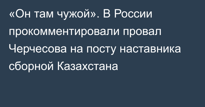 «Он там чужой». В России прокомментировали провал Черчесова на посту наставника сборной Казахстана