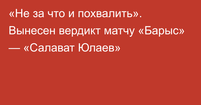 «Не за что и похвалить». Вынесен вердикт матчу «Барыс» — «Салават Юлаев»