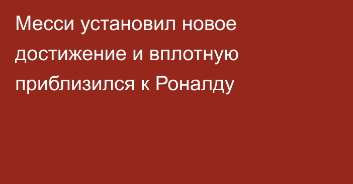 Месси установил новое достижение и вплотную приблизился к Роналду