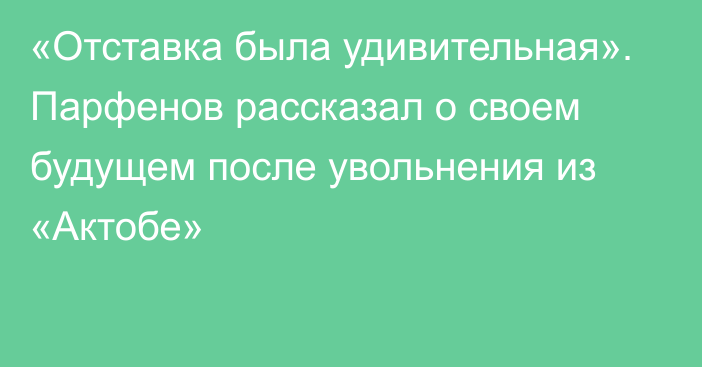 «Отставка была удивительная». Парфенов рассказал о своем будущем после увольнения из «Актобе»