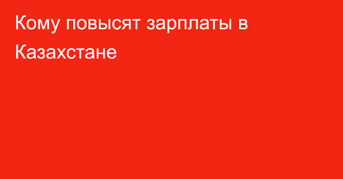 Кому повысят зарплаты в Казахстане