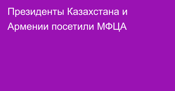 Президенты Казахстана и Армении посетили МФЦА