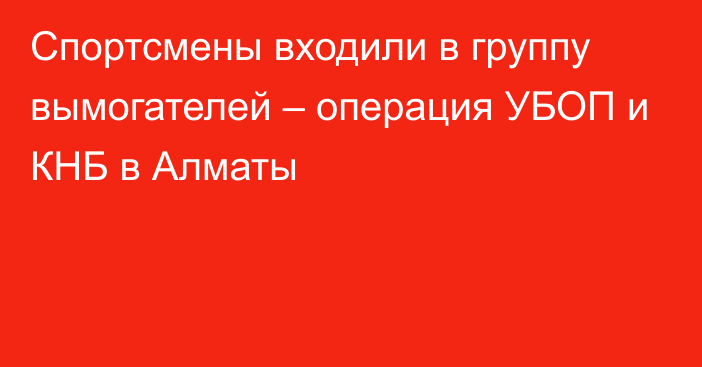 Спортсмены входили в группу вымогателей – операция УБОП и КНБ в Алматы