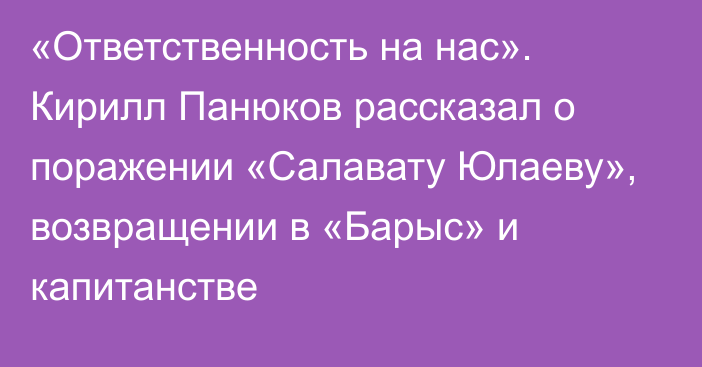 «Ответственность на нас». Кирилл Панюков рассказал о поражении «Салавату Юлаеву», возвращении в «Барыс» и капитанстве