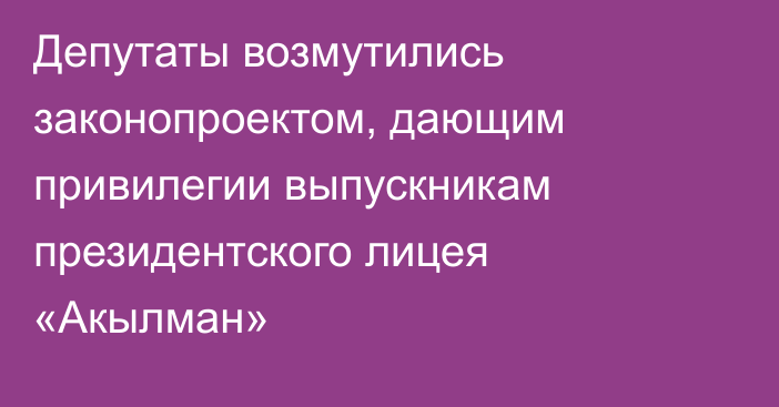 Депутаты возмутились законопроектом, дающим привилегии выпускникам президентского лицея «Акылман» 