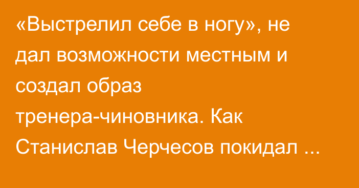 «Выстрелил себе в ногу», не дал возможности местным и создал образ тренера-чиновника. Как Станислав Черчесов покидал прошлые места работы