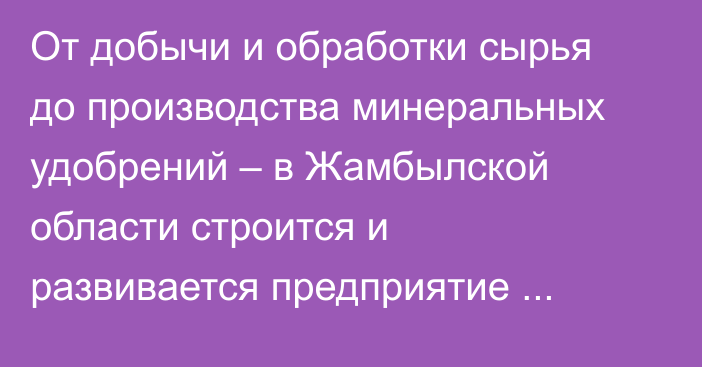 От добычи и обработки сырья до производства минеральных удобрений – в Жамбылской области строится и развивается предприятие полного цикла