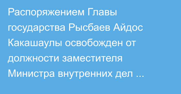 Распоряжением Главы государства Рысбаев Айдос Какашаулы освобожден от должности заместителя Министра внутренних дел Республики Казахстан