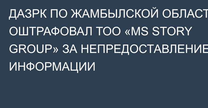 ДАЗРК ПО ЖАМБЫЛСКОЙ ОБЛАСТИ ОШТРАФОВАЛ ТОО «MS STORY GROUP» ЗА НЕПРЕДОСТАВЛЕНИЕ ИНФОРМАЦИИ