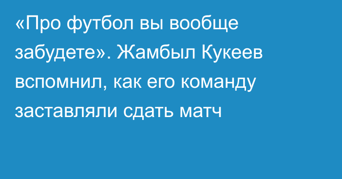 «Про футбол вы вообще забудете». Жамбыл Кукеев вспомнил, как его команду заставляли сдать матч