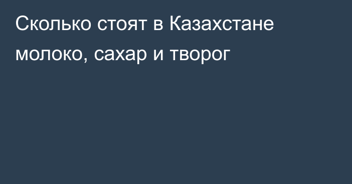 Сколько стоят в Казахстане молоко, сахар и творог