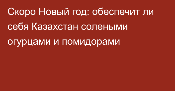 Скоро Новый год: обеспечит ли себя Казахстан солеными огурцами и помидорами