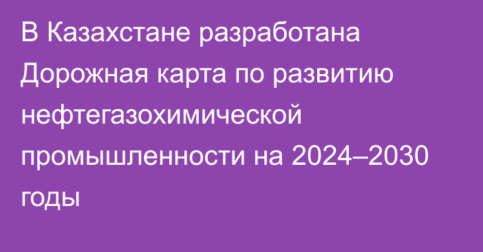 В Казахстане разработана Дорожная карта по развитию нефтегазохимической промышленности на 2024–2030 годы