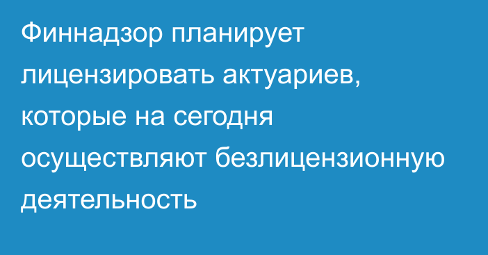 Финнадзор планирует лицензировать актуариев, которые на сегодня осуществляют безлицензионную деятельность