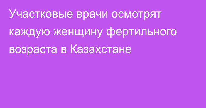 Участковые врачи осмотрят каждую женщину фертильного возраста в Казахстане