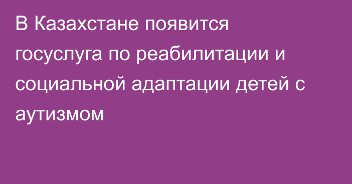 В Казахстане появится госуслуга по реабилитации и социальной адаптации детей с аутизмом