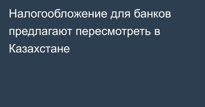 Налогообложение для банков предлагают пересмотреть в Казахстане